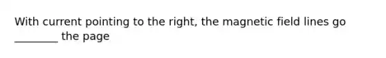 With current pointing to the right, the magnetic field lines go ________ the page