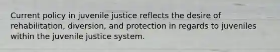 Current policy in juvenile justice reflects the desire of rehabilitation, diversion, and protection in regards to juveniles within the juvenile justice system.