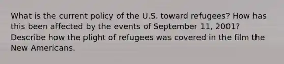 What is the current policy of the U.S. toward refugees? How has this been affected by the events of September 11, 2001? Describe how the plight of refugees was covered in the film the New Americans.