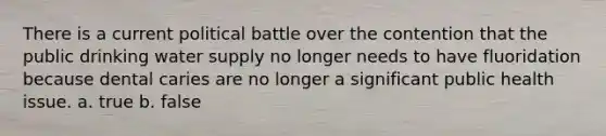 There is a current political battle over the contention that the public drinking water supply no longer needs to have fluoridation because dental caries are no longer a significant public health issue. a. true b. false