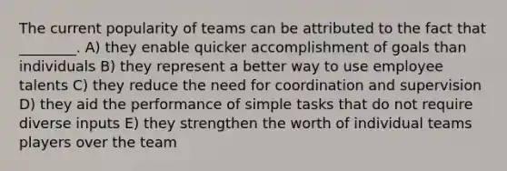 The current popularity of teams can be attributed to the fact that ________. A) they enable quicker accomplishment of goals than individuals B) they represent a better way to use employee talents C) they reduce the need for coordination and supervision D) they aid the performance of simple tasks that do not require diverse inputs E) they strengthen the worth of individual teams players over the team