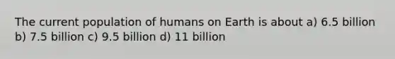 The current population of humans on Earth is about a) 6.5 billion b) 7.5 billion c) 9.5 billion d) 11 billion