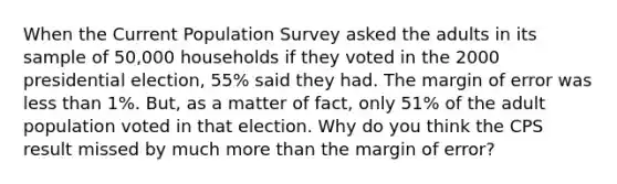 When the Current Population Survey asked the adults in its sample of 50,000 households if they voted in the 2000 presidential election, 55% said they had. The margin of error was less than 1%. But, as a matter of fact, only 51% of the adult population voted in that election. Why do you think the CPS result missed by much more than the margin of error?