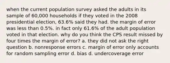 when the current population survey asked the adults in its sample of 60,000 households if they voted in the 2008 presidential election, 63.6% said they had. the margin of error was <a href='https://www.questionai.com/knowledge/k7BtlYpAMX-less-than' class='anchor-knowledge'>less than</a> 0.5%. in fact only 61.6% of the adult population voted in that election. why do you think the CPS result missed by four times the margin of error? a. they did not ask the right question b. nonresponse errors c. margin of error only accounts for random sampling error d. bias d. undercoverage error