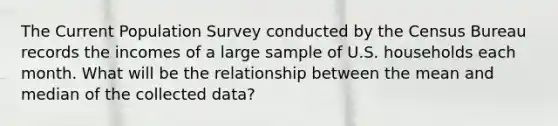 The Current Population Survey conducted by the Census Bureau records the incomes of a large sample of U.S. households each month. What will be the relationship between the mean and median of the collected data?