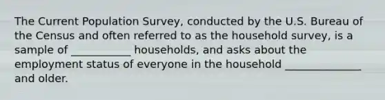 The Current Population Survey, conducted by the U.S. Bureau of the Census and often referred to as the household survey, is a sample of ___________ households, and asks about the employment status of everyone in the household ______________ and older.