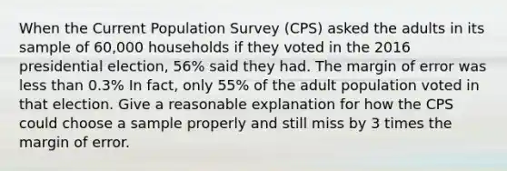 When the Current Population Survey (CPS) asked the adults in its sample of 60,000 households if they voted in the 2016 presidential election, 56% said they had. The margin of error was less than 0.3% In fact, only 55% of the adult population voted in that election. Give a reasonable explanation for how the CPS could choose a sample properly and still miss by 3 times the margin of error.