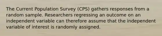 The Current Population Survey (CPS) gathers responses from a random sample. Researchers regressing an outcome on an independent variable can therefore assume that the independent variable of interest is randomly assigned.