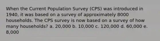 When the Current Population Survey (CPS) was introduced in 1940, it was based on a survey of approximately 8000 households. The CPS survey is now based on a survey of how many households? a. 20,000 b. 10,000 c. 120,000 d. 60,000 e. 8,000