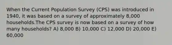 When the Current Population Survey (CPS) was introduced in 1940, it was based on a survey of approximately 8,000 households.The CPS survey is now based on a survey of how many households? A) 8,000 B) 10,000 C) 12,000 D) 20,000 E) 60,000