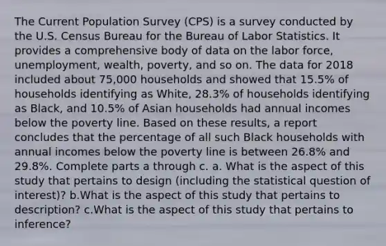 The Current Population Survey​ (CPS) is a survey conducted by the U.S. Census Bureau for the Bureau of Labor Statistics. It provides a comprehensive body of data on the labor​ force, unemployment,​ wealth, poverty, and so on. The data for 2018 included about 75,000 households and showed that 15.5​% of households identifying as​ White, 28.3​% of households identifying as​ Black, and 10.5​% of Asian households had annual incomes below the poverty line. Based on these​ results, a report concludes that the percentage of all such Black households with annual incomes below the poverty line is between 26.8​% and 29.8​%. Complete parts a through c. a. What is the aspect of this study that pertains to design​ (including the statistical question of​ interest)? b.What is the aspect of this study that pertains to​ description? c.What is the aspect of this study that pertains to​ inference?