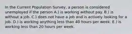 In the Current Population​ Survey, a person is considered unemployed if the person A.) is working without pay. B.) is without a job. C.) does not have a job and is actively looking for a job. D.) is working anything less than 40 hours per week. E.) is working less than 20 hours per week.