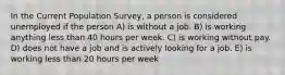 In the Current Population Survey, a person is considered unemployed if the person A) is without a job. B) is working anything less than 40 hours per week. C) is working without pay. D) does not have a job and is actively looking for a job. E) is working less than 20 hours per week