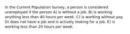 In the Current Population Survey, a person is considered unemployed if the person A) is without a job. B) is working anything less than 40 hours per week. C) is working without pay. D) does not have a job and is actively looking for a job. E) is working less than 20 hours per week.