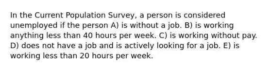 In the Current Population Survey, a person is considered unemployed if the person A) is without a job. B) is working anything less than 40 hours per week. C) is working without pay. D) does not have a job and is actively looking for a job. E) is working less than 20 hours per week.