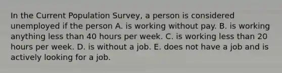 In the Current Population​ Survey, a person is considered unemployed if the person A. is working without pay. B. is working anything less than 40 hours per week. C. is working less than 20 hours per week. D. is without a job. E. does not have a job and is actively looking for a job.