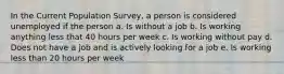 In the Current Population Survey, a person is considered unemployed if the person a. Is without a job b. Is working anything less that 40 hours per week c. Is working without pay d. Does not have a job and is actively looking for a job e. Is working less than 20 hours per week