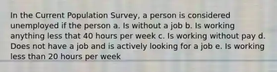 In the Current Population Survey, a person is considered unemployed if the person a. Is without a job b. Is working anything less that 40 hours per week c. Is working without pay d. Does not have a job and is actively looking for a job e. Is working less than 20 hours per week