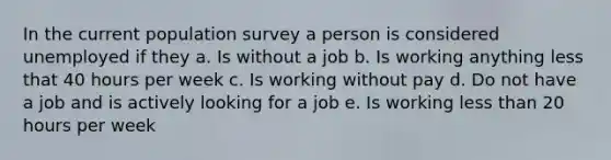 In the current population survey a person is considered unemployed if they a. Is without a job b. Is working anything less that 40 hours per week c. Is working without pay d. Do not have a job and is actively looking for a job e. Is working less than 20 hours per week