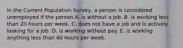 In the Current Population​ Survey, a person is considered unemployed if the person A. is without a job. B. is working less than 20 hours per week. C. does not have a job and is actively looking for a job. D. is working without pay. E. is working anything less than 40 hours per week.