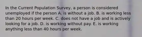 In the Current Population​ Survey, a person is considered unemployed if the person A. is without a job. B. is working less than 20 hours per week. C. does not have a job and is actively looking for a job. D. is working without pay. E. is working anything less than 40 hours per week.