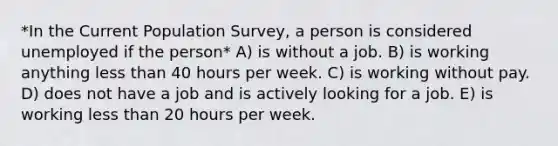 *In the Current Population Survey, a person is considered unemployed if the person* A) is without a job. B) is working anything less than 40 hours per week. C) is working without pay. D) does not have a job and is actively looking for a job. E) is working less than 20 hours per week.