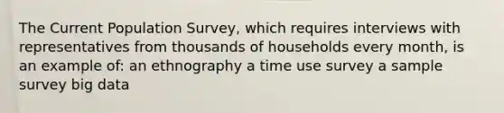 The Current Population Survey, which requires interviews with representatives from thousands of households every month, is an example of: an ethnography a time use survey a sample survey big data