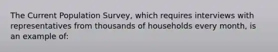 The Current Population Survey, which requires interviews with representatives from thousands of households every month, is an example of: