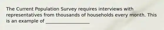 The Current Population Survey requires interviews with representatives from thousands of households every month. This is an example of ___________________