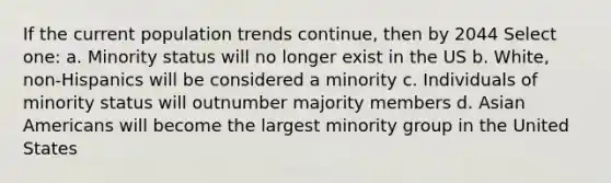 If the current population trends continue, then by 2044 Select one: a. Minority status will no longer exist in the US b. White, non-Hispanics will be considered a minority c. Individuals of minority status will outnumber majority members d. Asian Americans will become the largest minority group in the United States