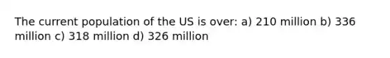 The current population of the US is over: a) 210 million b) 336 million c) 318 million d) 326 million