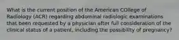 What is the current position of the American COllege of Radiology (ACR) regarding abdominal radiologic examinations that been requested by a physician after full consideration of the clinical status of a patient, including the possibility of pregnancy?