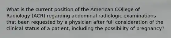 What is the current position of the American COllege of Radiology (ACR) regarding abdominal radiologic examinations that been requested by a physician after full consideration of the clinical status of a patient, including the possibility of pregnancy?