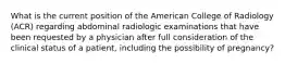 What is the current position of the American College of Radiology (ACR) regarding abdominal radiologic examinations that have been requested by a physician after full consideration of the clinical status of a patient, including the possibility of pregnancy?