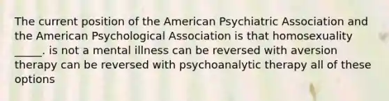 The current position of <a href='https://www.questionai.com/knowledge/keiVE7hxWY-the-american' class='anchor-knowledge'>the american</a> Psychiatric Association and the American Psychological Association is that homosexuality _____. is not a mental illness can be reversed with <a href='https://www.questionai.com/knowledge/kMqL3p4r7g-aversion-therapy' class='anchor-knowledge'>aversion therapy</a> can be reversed with psychoanalytic therapy all of these options