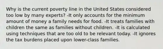 Why is the current poverty line in the United States considered too low by many experts? -It only accounts for the minimum amount of money a family needs for food. -It treats families with children the same as families without children. -It is calculated using techniques that are too old to be relevant today. -It ignores the tax burdens placed upon lower-class families.