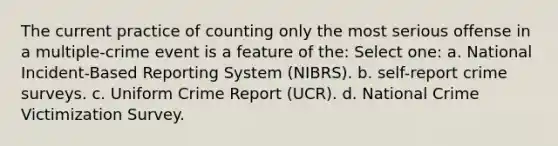 The current practice of counting only the most serious offense in a multiple-crime event is a feature of the: Select one: a. National Incident-Based Reporting System (NIBRS). b. self-report crime surveys. c. Uniform Crime Report (UCR). d. National Crime Victimization Survey.