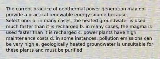 The current practice of geothermal power generation may not provide a practical renewable energy source because ________. Select one: a. in many cases, the heated groundwater is used much faster than it is recharged b. in many cases, the magma is used faster than it is recharged c. power plants have high maintenance costs d. in some instances, pollution emissions can be very high e. geologically heated groundwater is unsuitable for these plants and must be purified