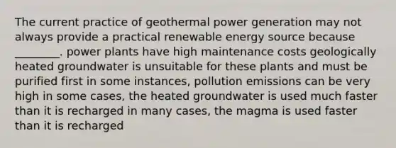 The current practice of geothermal power generation may not always provide a practical renewable energy source because ________. power plants have high maintenance costs geologically heated groundwater is unsuitable for these plants and must be purified first in some instances, pollution emissions can be very high in some cases, the heated groundwater is used much faster than it is recharged in many cases, the magma is used faster than it is recharged