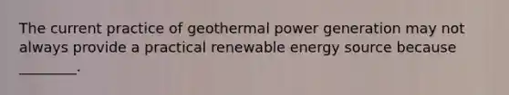 The current practice of geothermal power generation may not always provide a practical renewable energy source because ________.