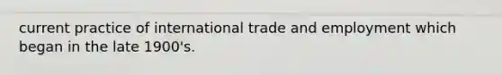 current practice of international trade and employment which began in the late 1900's.