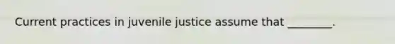 Current practices in juvenile justice assume that ________.