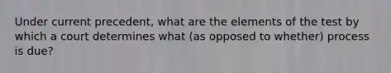 Under current precedent, what are the elements of the test by which a court determines what (as opposed to whether) process is due?