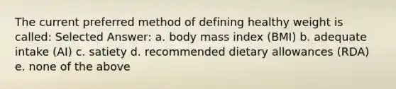 The current preferred method of defining healthy weight is called: Selected Answer: a. body mass index (BMI) b. adequate intake (AI) c. satiety d. recommended dietary allowances (RDA) e. none of the above