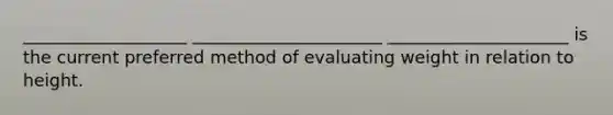 ___________________ ______________________ _____________________ is the current preferred method of evaluating weight in relation to height.