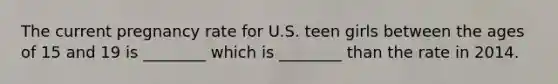 The current pregnancy rate for U.S. teen girls between the ages of 15 and 19 is ________ which is ________ than the rate in 2014.