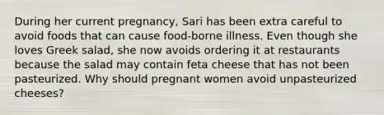 During her current pregnancy, Sari has been extra careful to avoid foods that can cause food-borne illness. Even though she loves Greek salad, she now avoids ordering it at restaurants because the salad may contain feta cheese that has not been pasteurized. Why should pregnant women avoid unpasteurized cheeses?