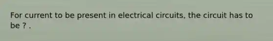 For current to be present in electrical circuits, the circuit has to be ? .