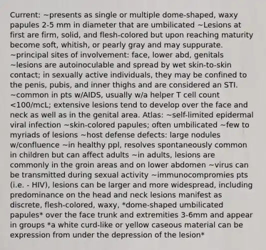 Current: ~presents as single or multiple dome-shaped, waxy papules 2-5 mm in diameter that are umbilicated ~Lesions at first are firm, solid, and flesh-colored but upon reaching maturity become soft, whitish, or pearly gray and may suppurate. ~principal sites of involvement: face, lower abd, genitals ~lesions are autoinoculable and spread by wet skin-to-skin contact; in sexually active individuals, they may be confined to the penis, pubis, and inner thighs and are considered an STI. ~common in pts w/AIDS, usually w/a helper T cell count <100/mcL; extensive lesions tend to develop over the face and neck as well as in the genital area. Atlas: ~self-limited epidermal viral infection ~skin-colored papules; often umbilicated ~few to myriads of lesions ~host defense defects: large nodules w/confluence ~in healthy ppl, resolves spontaneously common in children but can affect adults ~in adults, lesions are commonly in the groin areas and on lower abdomen ~virus can be transmitted during sexual activity ~immunocompromies pts (i.e. - HIV), lesions can be larger and more widespread, including predominance on the head and neck lesions manifest as discrete, flesh-colored, waxy, *dome-shaped umbilicated papules* over the face trunk and extremities 3-6mm and appear in groups *a white curd-like or yellow caseous material can be expression from under the depression of the lesion*