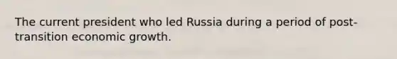 The current president who led Russia during a period of post-transition economic growth.